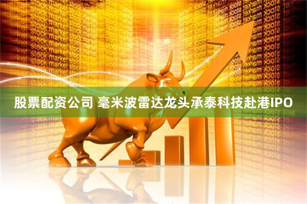 股票配资公司 毫米波雷达龙头承泰科技赴港IPO