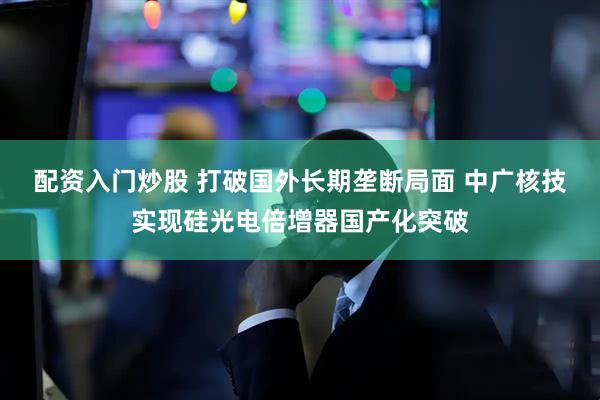 配资入门炒股 打破国外长期垄断局面 中广核技实现硅光电倍增器国产化突破