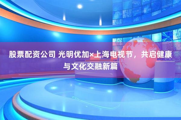 股票配资公司 光明优加×上海电视节，共启健康与文化交融新篇