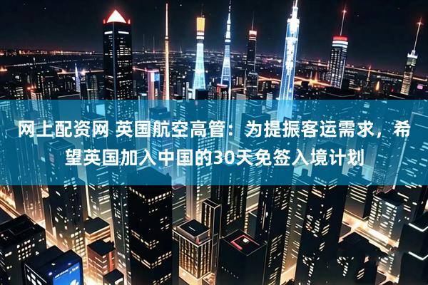 网上配资网 英国航空高管：为提振客运需求，希望英国加入中国的30天免签入境计划