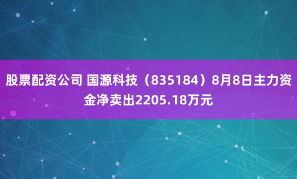 股票配资公司 国源科技（835184）8月8日主力资金净卖出2205.18万元