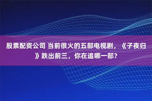 股票配资公司 当前很火的五部电视剧，《子夜归》跌出前三，你在追哪一部？