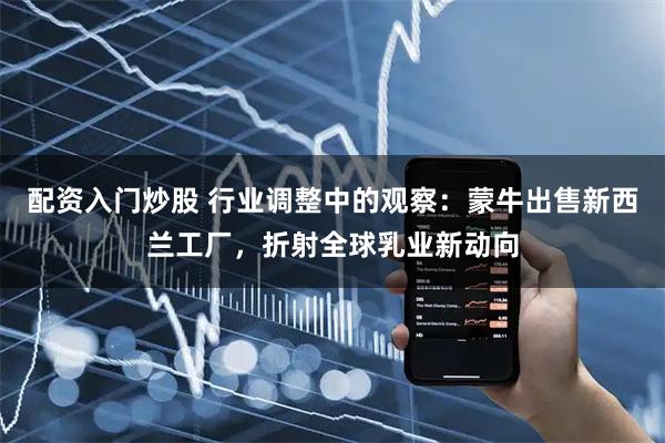 配资入门炒股 行业调整中的观察：蒙牛出售新西兰工厂，折射全球乳业新动向