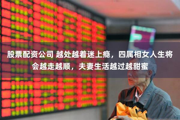 股票配资公司 越处越着迷上瘾，四属相女人生将会越走越顺，夫妻生活越过越甜蜜