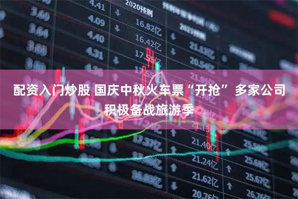 配资入门炒股 国庆中秋火车票“开抢” 多家公司积极备战旅游季