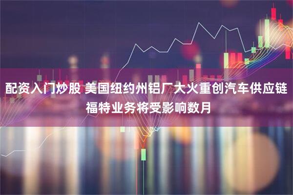 配资入门炒股 美国纽约州铝厂大火重创汽车供应链 福特业务将受影响数月
