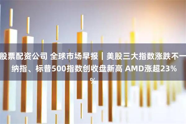 股票配资公司 全球市场早报｜美股三大指数涨跌不一 纳指、标普500指数创收盘新高 AMD涨超23%