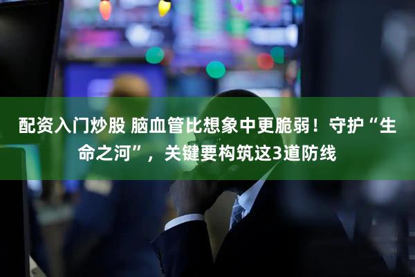 配资入门炒股 脑血管比想象中更脆弱！守护“生命之河”，关键要构筑这3道防线