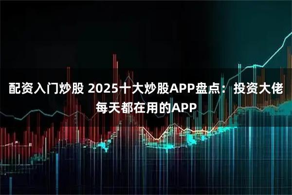 配资入门炒股 2025十大炒股APP盘点：投资大佬每天都在用的APP