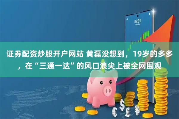 证券配资炒股开户网站 黄磊没想到，19岁的多多，在“三通一达”的风口浪尖上被全网围观