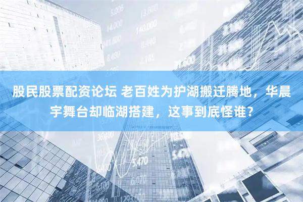 股民股票配资论坛 老百姓为护湖搬迁腾地，华晨宇舞台却临湖搭建，这事到底怪谁？