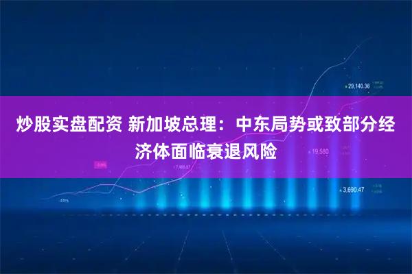 炒股实盘配资 新加坡总理：中东局势或致部分经济体面临衰退风险
