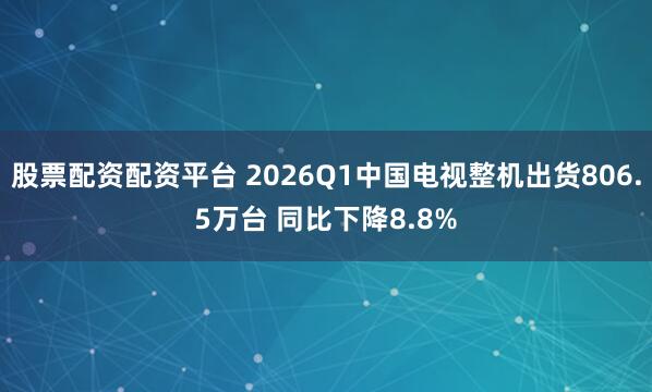 股票配资配资平台 2026Q1中国电视整机出货806.5万台 同比下降8.8%