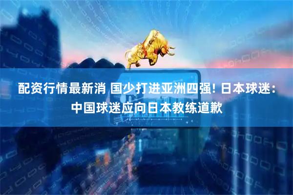 配资行情最新消 国少打进亚洲四强! 日本球迷：中国球迷应向日本教练道歉
