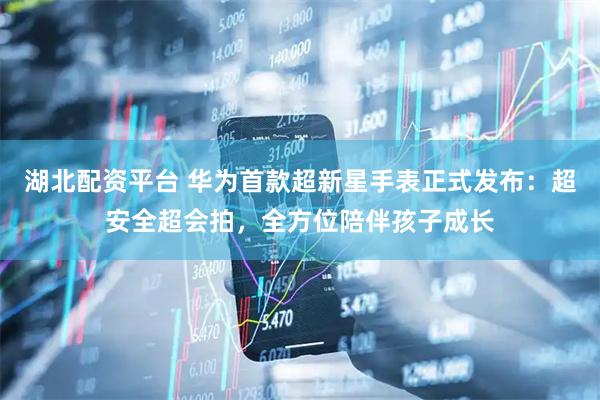 湖北配资平台 华为首款超新星手表正式发布：超安全超会拍，全方位陪伴孩子成长