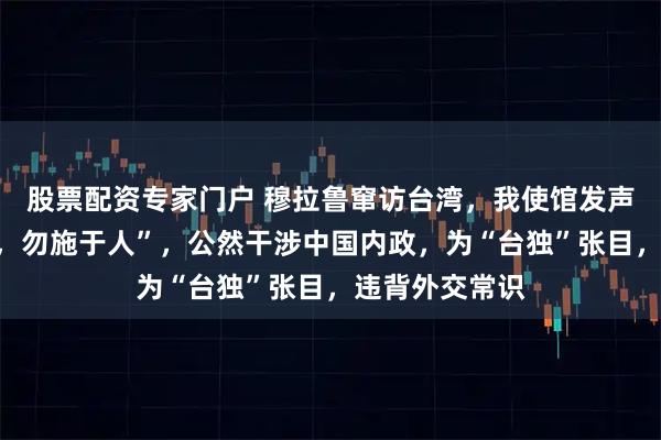 股票配资专家门户 穆拉鲁窜访台湾，我使馆发声：“己所不欲，勿施于人”，公然干涉中国内政，为“台独”张目，违背外交常识