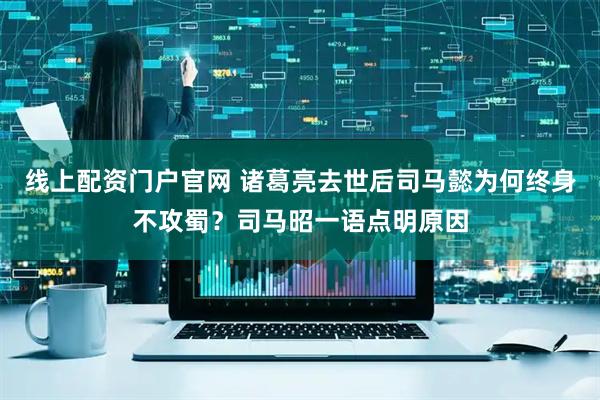 线上配资门户官网 诸葛亮去世后司马懿为何终身不攻蜀？司马昭一语点明原因